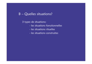 B – Quelles situations?

  3 types de situations:
        - les situations fonctionnelles
        - les situations rituelles
        - les situations construites
 