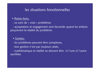 les situations fonctionnelles

    Points forts:
  - ce sont de « vrais » problèmes
  - acceptation et engagement sont favorisés quand les enfants
perçoivent la réalité du problème.

     Limites:
  - les problèmes peuvent être complexes,
  - leur gestion n’est pas toujours aisée,
  - mathématique et réalité ne doivent être ni l’une ni l’autre
sacrifiées
 