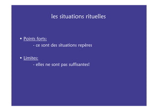 les situations rituelles


Points forts:
     - ce sont des situations repères

Limites:
     - elles ne sont pas suffisantes!
 