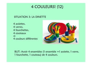 4 COULEURS! (12)

SITUATION 3: LA DINETTE

4 assiettes,
4 verres,
4 fourchettes,
4 couteaux
de
4 couleurs différentes



 BUT: Avoir 4 ensembles (1 ensemble =1 assiette, 1 verre,
 1 fourchette, 1 couteau) de 4 couleurs.
 