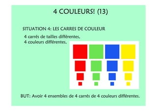 4 COULEURS! (13)

 SITUATION 4: LES CARRES DE COULEUR
 4 carrés de tailles différentes,
 4 couleurs différentes,




BUT: Avoir 4 ensembles de 4 carrés de 4 couleurs différentes.
 