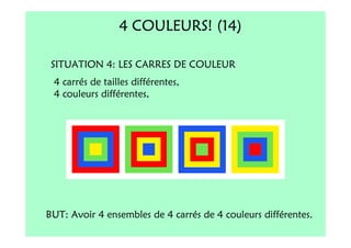 4 COULEURS! (14)

 SITUATION 4: LES CARRES DE COULEUR
 4 carrés de tailles différentes,
 4 couleurs différentes,




BUT: Avoir 4 ensembles de 4 carrés de 4 couleurs différentes.
 