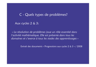 C - Quels types de problèmes?

   Aux cycles 2 & 3:

 « La résolution de problèmes joue un rôle essentiel dans
l’activité mathématique. Elle est présente dans tous les
domaines et s’exerce à tous les stades des apprentissages »

        Extrait des documents « Progressions aux cycles 2 & 3 » / 2008
 