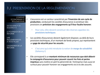 1 / PRESENTATION DE LA REGLEMENTATION

CONTEXTE CONTEXTE
ECONOMIQUE ET ET
    ECONOMIQUE       •   L’assurance est un secteur caractérisé par l’inversion de son cycle de
     REGLEMENTAIRE
REGLEMENTAIRE            production, conduisant les sociétés d’assurance à constituer des
DE SOLVENCY I A
                         provisions en prévision des engagements qu’il leur faudra honorer.
SOLVENCY II
                          •   Pour cela, elles doivent constituer des réserves appelées les
LE POURQUOI DE LA
REFORME
                              provisions techniques

UNE                  •   Les sociétés d’assurances doivent également disposer, au-delà de leurs
REGLEMENTATION
A TROIS PILLIER
                         provisions techniques, d’un montant de fonds propres, qui représentent
                         un gage de sécurité pour les assurés :
CALENDRIER DE LA
REFORME
                          •   C’est ainsi qu’a été introduite la notion de marge de solvabilité
                              (Solvency I)

                     •   Elle correspond à un montant minimum de ressources que doit détenir
                         la compagnie d’assurance pour pouvoir couvrir les frais et pertes
                         imprévus sans mettre en péril la pérennité de l’entreprise mais aussi et
                         surtout pour pouvoir honorer ses engagements vis-à-vis des assurés.


                                                                                                  4
 