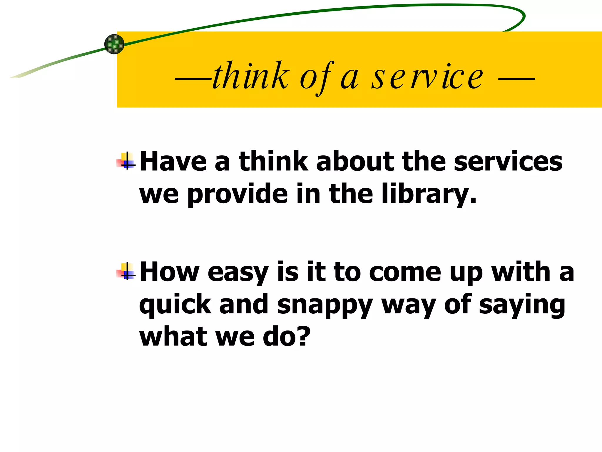 — think of a service — Have a think about the services we provide in the library. How easy is it to come up with a quick and snappy way of saying what we do? 
