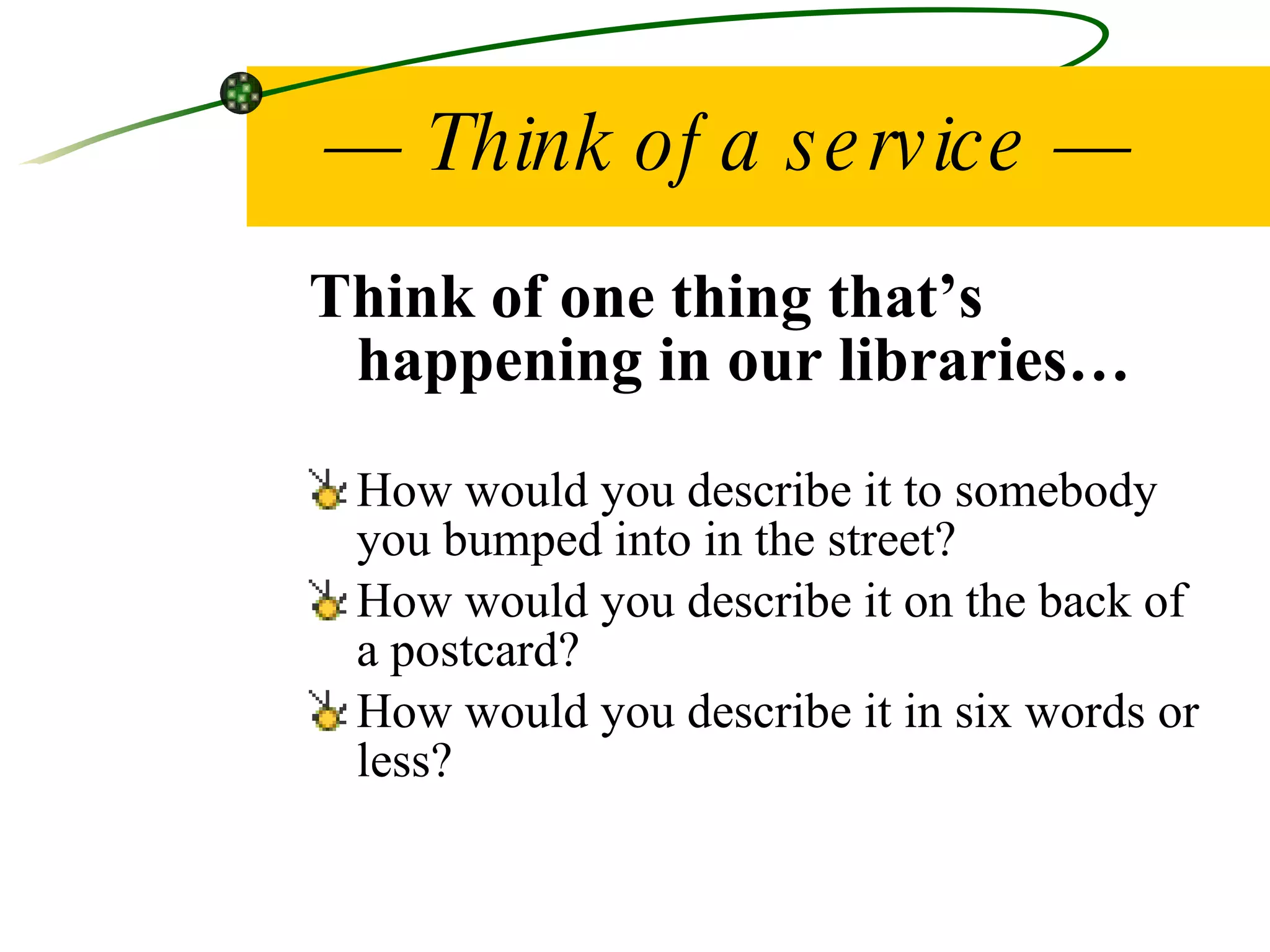 —  Think of a service — Think of one thing that’s happening in our libraries… How would you describe it to somebody you bumped into in the street? How would you describe it on the back of a postcard? How would you describe it in six words or less? 
