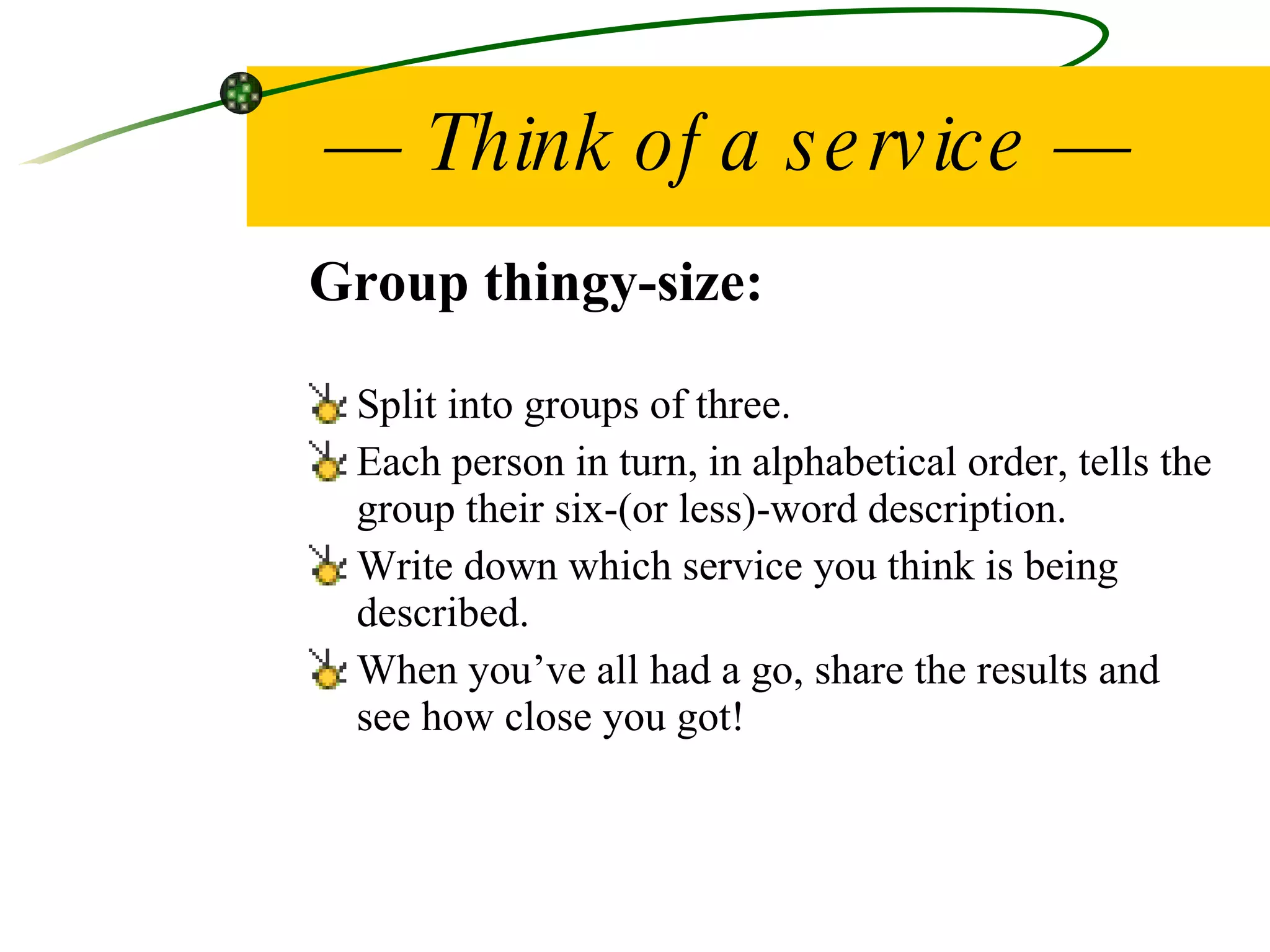 —  Think of a service — Group thingy-size: Split into groups of three. Each person in turn, in alphabetical order, tells the group their six-(or less)-word description. Write down which service you think is being described. When you’ve all had a go, share the results and see how close you got! 