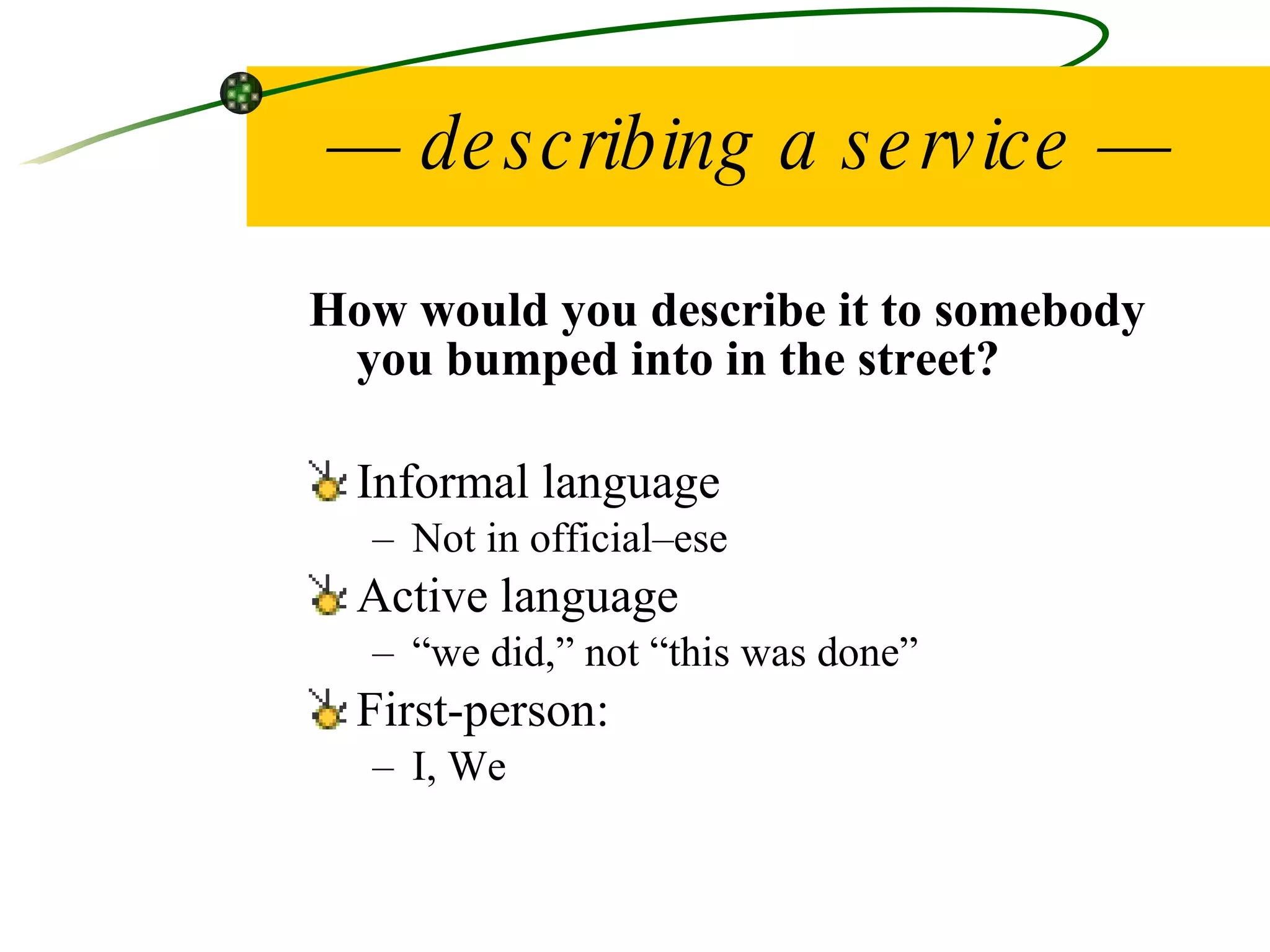 —  describing a service — How would you describe it to somebody you bumped into in the street? Informal language Not in official–ese Active language “ we did,” not “this was done” First-person:  I, We 