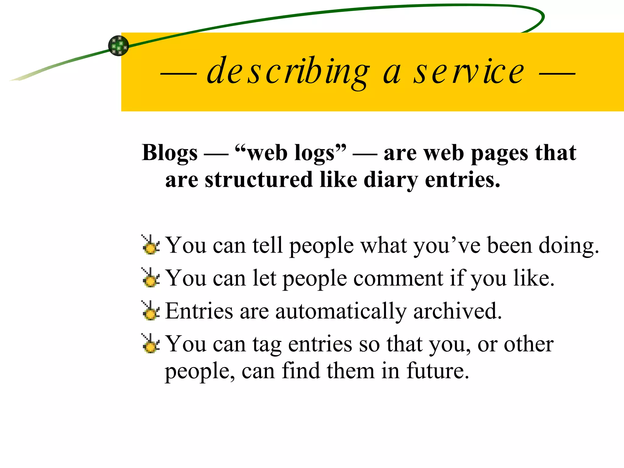 —  describing a service — Blogs — “web logs” — are web pages that are structured like diary entries.  You can tell people what you’ve been doing. You can let people comment if you like. Entries are automatically archived. You can tag entries so that you, or other people, can find them in future. 