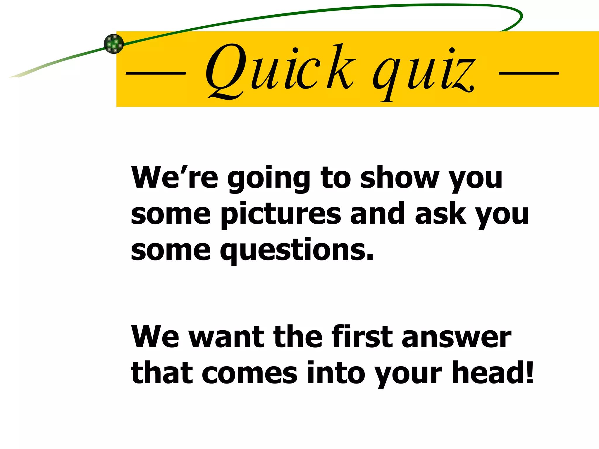 —  Quick quiz — We’re going to show you some pictures and ask you some questions. We want the first answer that comes into your head! 