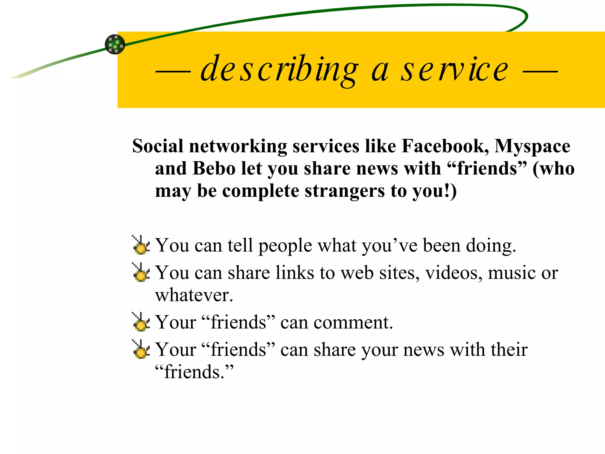 —  describing a service — Social networking services like Facebook, Myspace and Bebo let you share news with “friends” (who may be complete strangers to you!) You can tell people what you’ve been doing. You can share links to web sites, videos, music or whatever. Your “friends” can comment. Your “friends” can share your news with their “friends.” 
