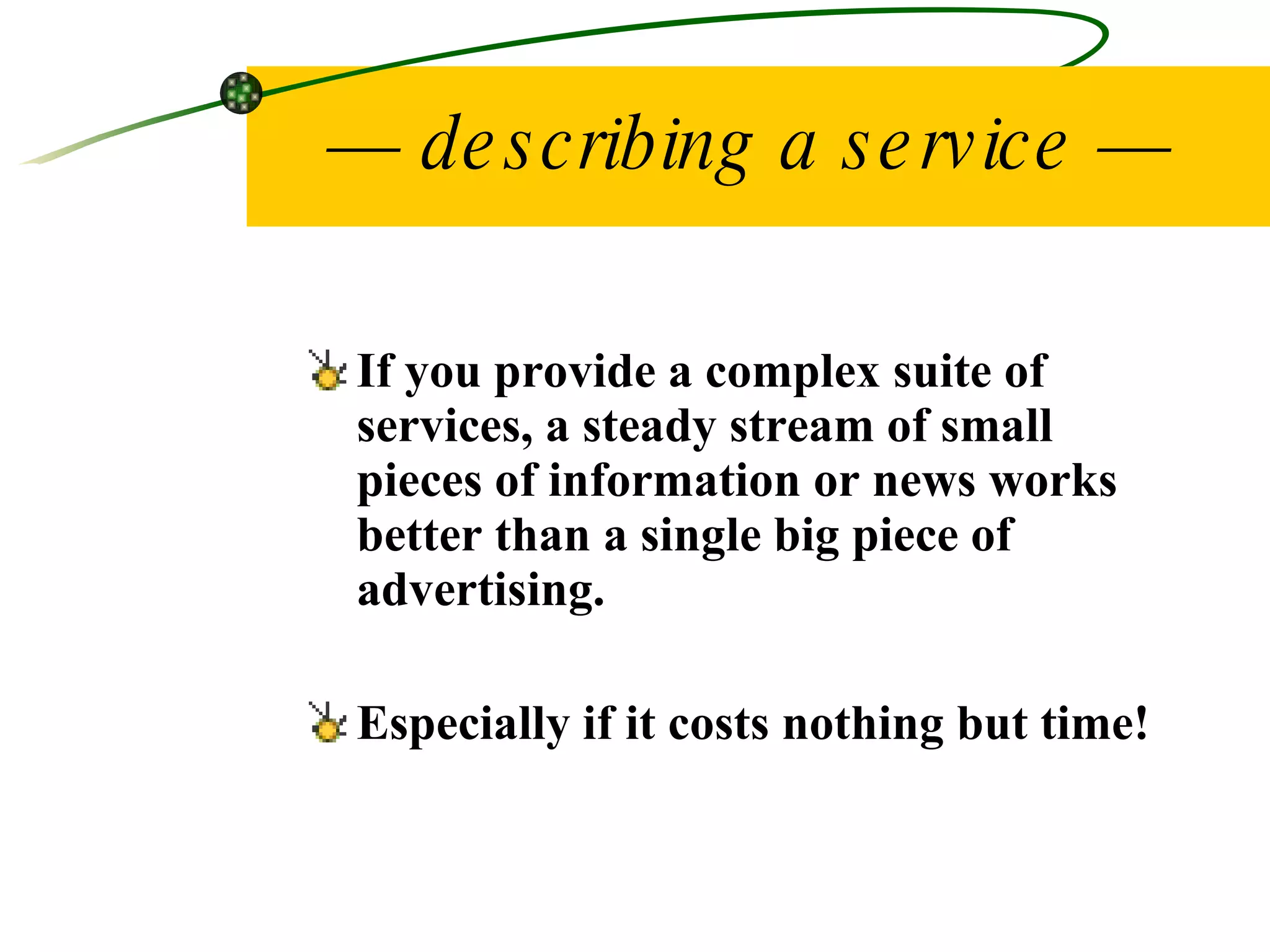 —  describing a service — If you provide a complex suite of services, a steady stream of small pieces of information or news works better than a single big piece of advertising. Especially if it costs nothing but time! 