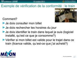 Positionner le logo
de la société du présentateur
à la place
de ce bloc texte
Titre de la présentation
Exemple de vérification de la conformité : le train
Comment?
Je dois consulter mon billet
Je dois rechercher les horaires du jour
Je dois identifier le train dans lequel je suis (logiciel
installé, qu’est ce que je consomme?)
Vérifier si mon billet est valide pour le trajet dans ce
train (licence valide, qu’est-ce que j’ai acheté?)
10
 