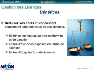 Positionner le logo
de la société du présentateur
à la place
de ce bloc texte
Titre de la présentation
Gestion des Licences
Bénéfices
Réduisez vos coûts en connaissant
exactement l’état des lieux de vos licences.
Eliminez les risques de non-conformité
et de sanction
Evitez d’être sous-exposés en terme de
licences
Evitez d’acquérir trop de licences
18
 