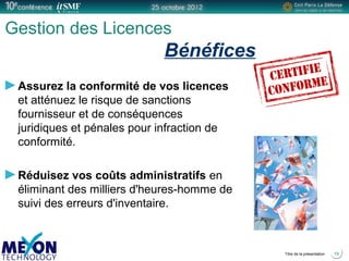 Positionner le logo
de la société du présentateur
à la place
de ce bloc texte
Titre de la présentation
Gestion des Licences
Bénéfices
Assurez la conformité de vos licences
et atténuez le risque de sanctions
fournisseur et de conséquences
juridiques et pénales pour infraction de
conformité.
Réduisez vos coûts administratifs en
éliminant des milliers d'heures-homme de
suivi des erreurs d'inventaire.
19
 