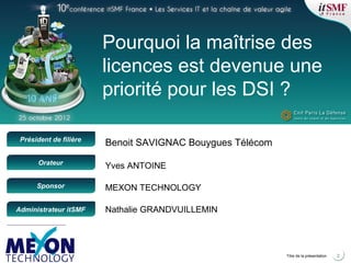 Positionner le logo de
la société du présentateur
à la place
de ce bloc texte
Président de filière
Orateur
Sponsor
Administrateur itSMF
2Titre de la présentation
Pourquoi la maîtrise des
licences est devenue une
priorité pour les DSI ?
MEXON TECHNOLOGY
Nathalie GRANDVUILLEMIN
Yves ANTOINE
Benoit SAVIGNAC Bouygues Télécom
 