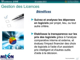 Positionner le logo
de la société du présentateur
à la place
de ce bloc texte
Titre de la présentation
Gestion des Licences
Bénéfices
Suivez et analysez les dépenses
en logiciels par projet, lieu, ou tout
autre critère.
Etablissez la transparence sur les
prix des logiciels grâce à l'analyse
comparative interne et externe, et
évaluez l'impact financier des choix
de logiciels à l'aide d'un assistant
prix intelligent et d'autres outils
d'aide à la décision.
20
 
