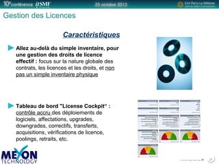 Positionner le logo
de la société du présentateur
à la place
de ce bloc texte
Titre de la présentation
Gestion des Licences
Allez au-delà du simple inventaire, pour
une gestion des droits de licence
effectif : focus sur la nature globale des
contrats, les licences et les droits, et non
pas un simple inventaire physique
Tableau de bord "License Cockpit“ :
contrôle accru des déploiements de
logiciels, affectations, upgrades,
downgrades, correctifs, transferts,
acquisitions, vérifications de licence,
poolings, retraits, etc.
21
Caractéristiques
 