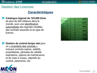 Positionner le logo
de la société du présentateur
à la place
de ce bloc texte
Titre de la présentation
Gestion des Licences
Catalogue logiciel de 125.000 titres
de plus de 450 éditeurs dans le
monde, pour une identification
automatisée des logiciels installés,
des contrats associés et du type de
licence.
Gestion de contrat temps réel pour
un « inventaire des contrats »
incluant contrats-cadres, additifs,
propriétaires, périodes de validité,
expirations, options de maintenance
et de mise à niveau, objectifs du
contrat, paiements, etc.
22
Caractéristiques
 
