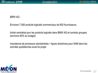 Positionner le logo
de la société du présentateur
à la place
de ce bloc texte
Titre de la présentation 24
BMW AG :
Environs 7 000 produits logiciels commerciaux de 600 fournisseurs.
Achat centralisé pour les produits logiciels dans BMW AG et contrats groupes
(environs 80% du budget).
Inexistence de processus standardisés + lignes directrices pour SAM dans les
activités quotidiennes avant le projet.
 