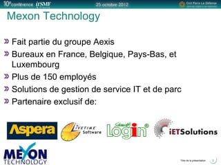 Positionner le logo
de la société du présentateur
à la place
de ce bloc texte
Titre de la présentation 3
Mexon Technology
Fait partie du groupe Aexis
Bureaux en France, Belgique, Pays-Bas, et
Luxembourg
Plus de 150 employés
Solutions de gestion de service IT et de parc
Partenaire exclusif de:
 