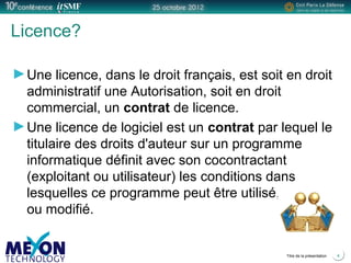 Positionner le logo
de la société du présentateur
à la place
de ce bloc texte
Titre de la présentation 4
Licence?
Une licence, dans le droit français, est soit en droit
administratif une Autorisation, soit en droit
commercial, un contrat de licence.
Une licence de logiciel est un contrat par lequel le
titulaire des droits d'auteur sur un programme
informatique définit avec son cocontractant
(exploitant ou utilisateur) les conditions dans
lesquelles ce programme peut être utilisé, diffusé
ou modifié.
 