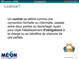 Positionner le logo
de la société du présentateur
à la place
de ce bloc texte
Titre de la présentation 5
Licence?
Un contrat se définit comme une
convention formelle ou informelle, passée
entre deux parties ou davantage, ayant
pour objet l'établissement d'obligations à
la charge ou au bénéfice de chacune de
ces parties.
 