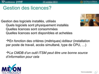 Positionner le logo
de la société du présentateur
à la place
de ce bloc texte
Titre de la présentation 6
Gestion des licences?
Gestion des logiciels installés, utilisés
Quels logiciels sont physiquement installés
Quelles licences sont consommées
Quelles licences sont disponibles et achetées
En fonction des critères (métriques) éditeur (installation
par poste de travail, accès simultané, type de CPU, …)
La CMDB d’un outil ITSM peut être une bonne source
d’information pour cela
 