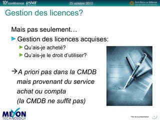 Positionner le logo
de la société du présentateur
à la place
de ce bloc texte
Titre de la présentation 7
Gestion des licences?
Mais pas seulement…
Gestion des licences acquises:
Qu’ais-je acheté?
Qu’ais-je le droit d’utiliser?
A priori pas dans la CMDB
mais provenant du service
achat ou compta
(la CMDB ne suffit pas)
 