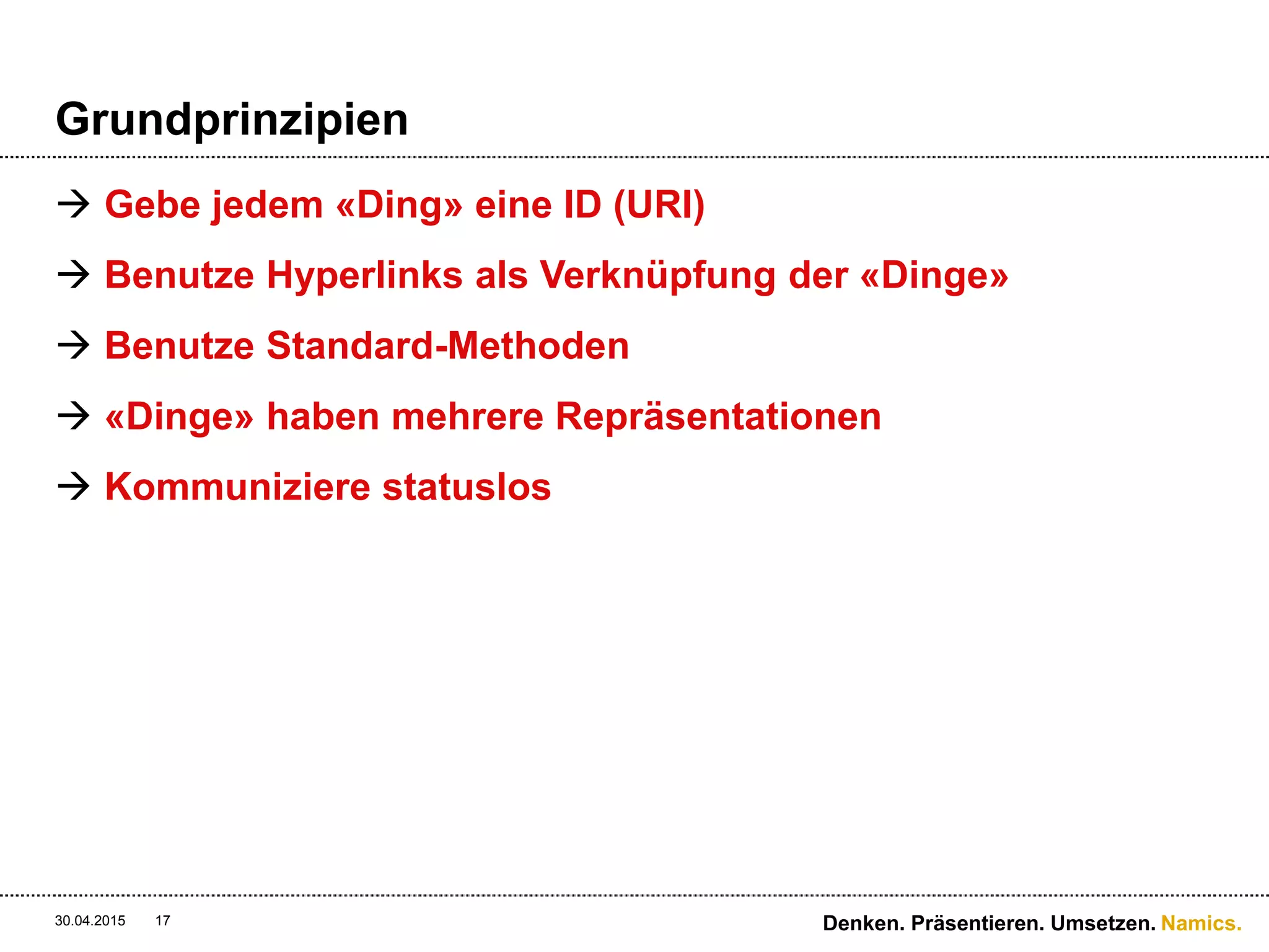 Namics.
Grundprinzipien
 Gebe jedem «Ding» eine ID (URI)
 Benutze Hyperlinks als Verknüpfung der «Dinge»
 Benutze Standard-Methoden
 «Dinge» haben mehrere Repräsentationen
 Kommuniziere statuslos
30.04.2015 17 Denken. Präsentieren. Umsetzen.
 
