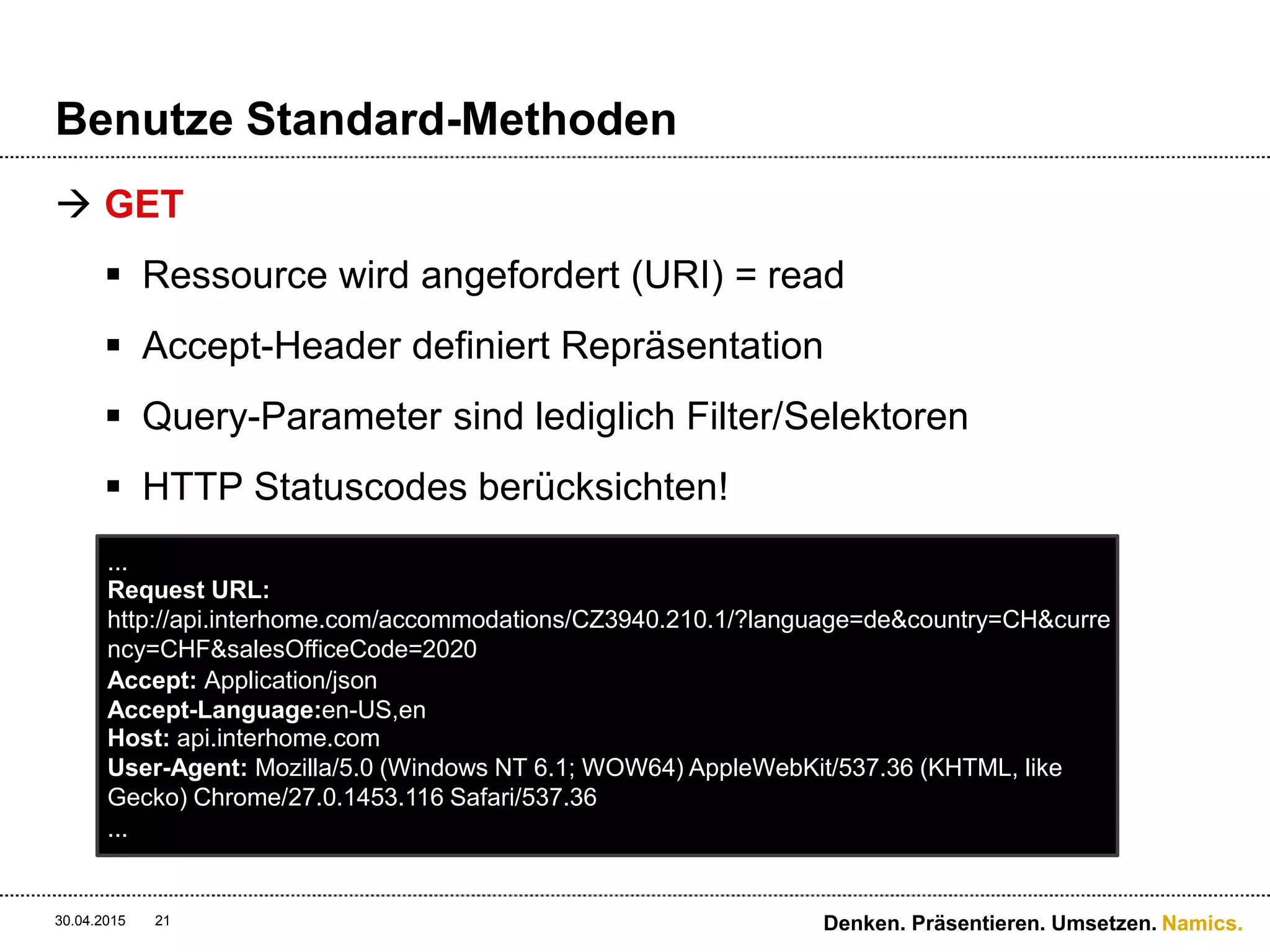 Namics.
Benutze Standard-Methoden
 GET
 Ressource wird angefordert (URI) = read
 Accept-Header definiert Repräsentation
 Query-Parameter sind lediglich Filter/Selektoren
 HTTP Statuscodes berücksichten!
30.04.2015 Denken. Präsentieren. Umsetzen.21
...
Request URL:
http://api.interhome.com/accommodations/CZ3940.210.1/?language=de&country=CH&curre
ncy=CHF&salesOfficeCode=2020
Accept: Application/json
Accept-Language:en-US,en
Host: api.interhome.com
User-Agent: Mozilla/5.0 (Windows NT 6.1; WOW64) AppleWebKit/537.36 (KHTML, like
Gecko) Chrome/27.0.1453.116 Safari/537.36
...
 