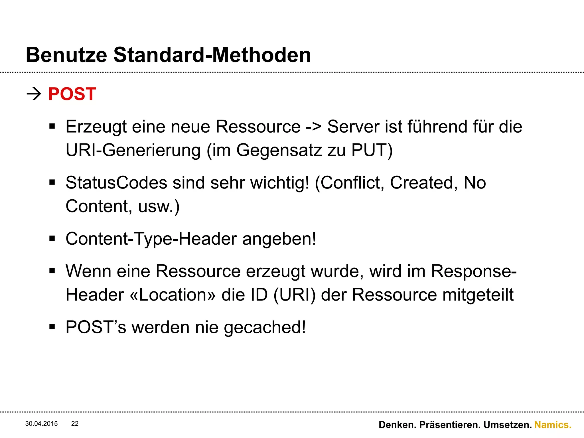 Namics.
Benutze Standard-Methoden
 POST
 Erzeugt eine neue Ressource -> Server ist führend für die
URI-Generierung (im Gegensatz zu PUT)
 StatusCodes sind sehr wichtig! (Conflict, Created, No
Content, usw.)
 Content-Type-Header angeben!
 Wenn eine Ressource erzeugt wurde, wird im Response-
Header «Location» die ID (URI) der Ressource mitgeteilt
 POST’s werden nie gecached!
30.04.2015 Denken. Präsentieren. Umsetzen.22
 