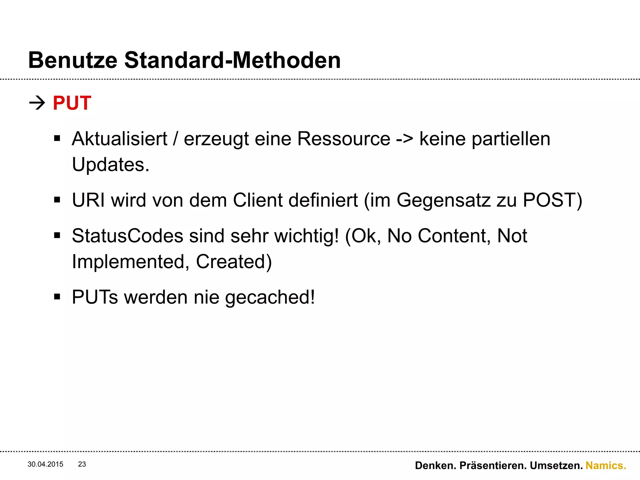 Namics.
Benutze Standard-Methoden
 PUT
 Aktualisiert / erzeugt eine Ressource -> keine partiellen
Updates.
 URI wird von dem Client definiert (im Gegensatz zu POST)
 StatusCodes sind sehr wichtig! (Ok, No Content, Not
Implemented, Created)
 PUTs werden nie gecached!
30.04.2015 Denken. Präsentieren. Umsetzen.23
 