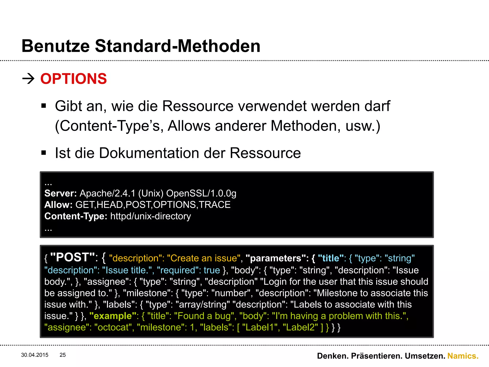 Namics.
Benutze Standard-Methoden
 OPTIONS
 Gibt an, wie die Ressource verwendet werden darf
(Content-Type’s, Allows anderer Methoden, usw.)
 Ist die Dokumentation der Ressource
30.04.2015 Denken. Präsentieren. Umsetzen.25
...
Server: Apache/2.4.1 (Unix) OpenSSL/1.0.0g
Allow: GET,HEAD,POST,OPTIONS,TRACE
Content-Type: httpd/unix-directory
...
{ "POST": { "description": "Create an issue", "parameters": { "title": { "type": "string"
"description": "Issue title.", "required": true }, "body": { "type": "string", "description": "Issue
body.", }, "assignee": { "type": "string", "description" "Login for the user that this issue should
be assigned to." }, "milestone": { "type": "number", "description": "Milestone to associate this
issue with." }, "labels": { "type": "array/string" "description": "Labels to associate with this
issue." } }, "example": { "title": "Found a bug", "body": "I'm having a problem with this.",
"assignee": "octocat", "milestone": 1, "labels": [ "Label1", "Label2" ] } } }
 
