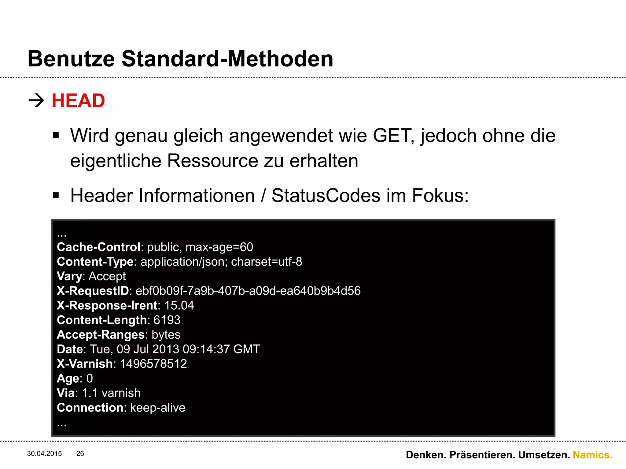 Namics.
Benutze Standard-Methoden
 HEAD
 Wird genau gleich angewendet wie GET, jedoch ohne die
eigentliche Ressource zu erhalten
 Header Informationen / StatusCodes im Fokus:
30.04.2015 Denken. Präsentieren. Umsetzen.26
...
Cache-Control: public, max-age=60
Content-Type: application/json; charset=utf-8
Vary: Accept
X-RequestID: ebf0b09f-7a9b-407b-a09d-ea640b9b4d56
X-Response-Irent: 15.04
Content-Length: 6193
Accept-Ranges: bytes
Date: Tue, 09 Jul 2013 09:14:37 GMT
X-Varnish: 1496578512
Age: 0
Via: 1.1 varnish
Connection: keep-alive
...
 