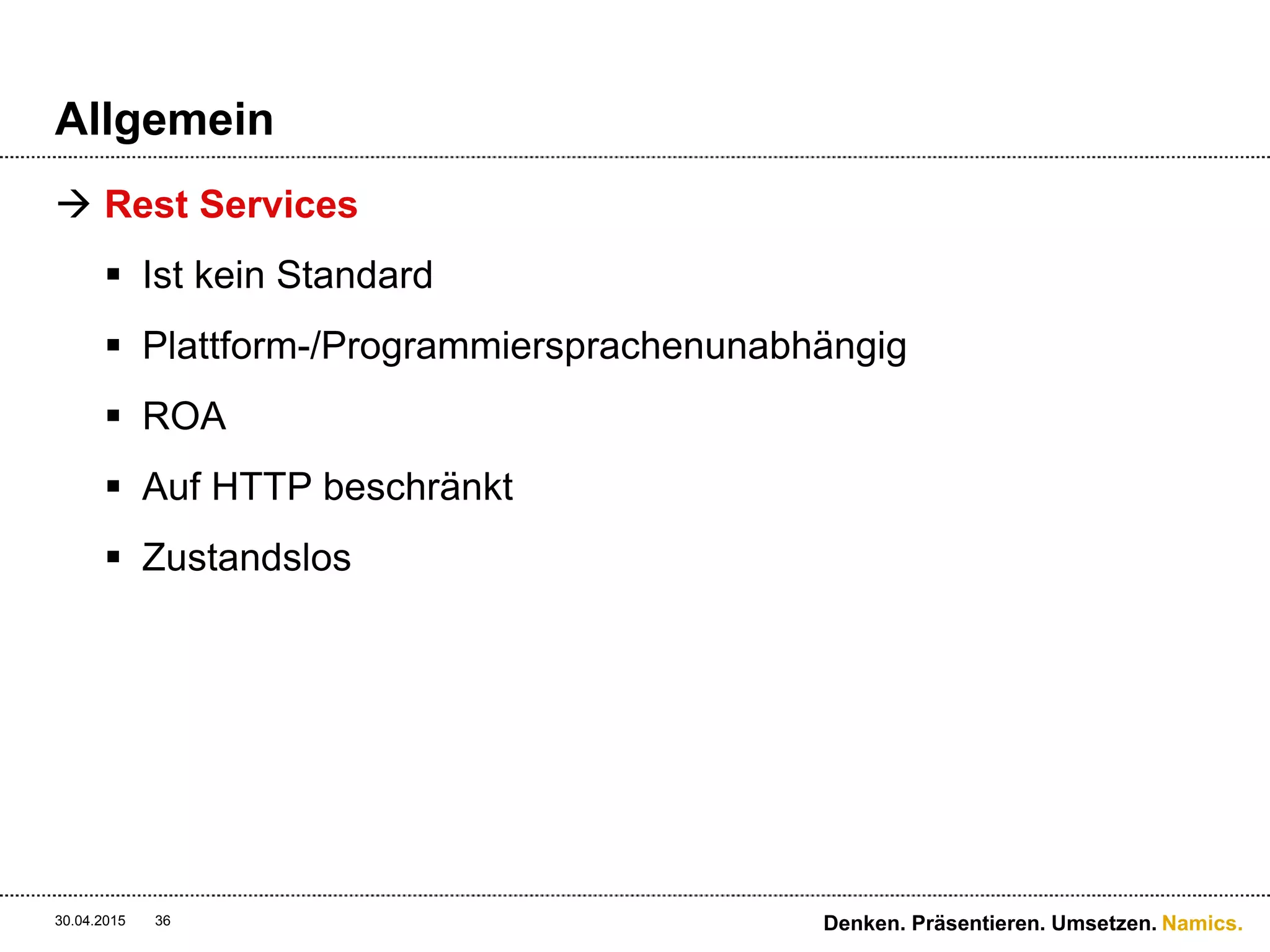Namics.
Interface
 WS* Services
 Designed für Leute, welche den Schlüssel zum System
haben und genau wissen wie es zum implementieren ist
 Bspw. Über eine WSDL/SOAP wird das Interface
beschrieben, welches anschliessend implementiert
werden muss
 Rest Services
 Designed für Leute, welche verstehen wie HTTP-
Interaktionen funktionieren
 Generische Clients wie curl, wget, proxies, caches, http
servers, gateways, browsers & Google ;-)
30.04.2015 36 Denken. Präsentieren. Umsetzen.
 