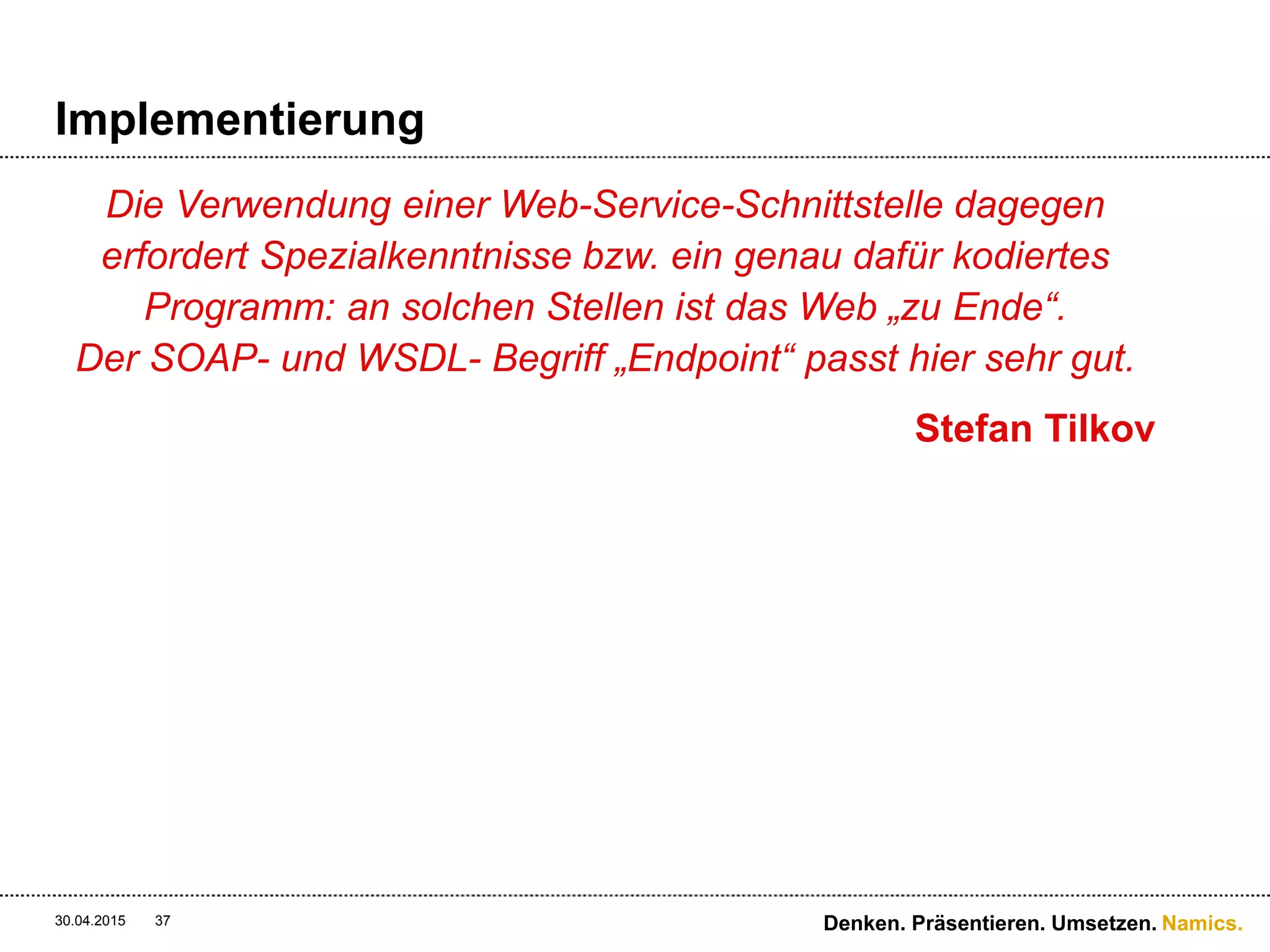 Namics.
Sicherheit
 WS* Services
 WS-Security ist sehr mächtig und bietet alle
Sicherheitsstufen (Vetraulichkeit & Integrität) von der
Kreierung der Nachricht bis und mit Konsum dar
 Rest Services
 HTTPS stellt die Sicherheit der Nachrichtenübermittelung
dar
30.04.2015 37 Denken. Präsentieren. Umsetzen.
 