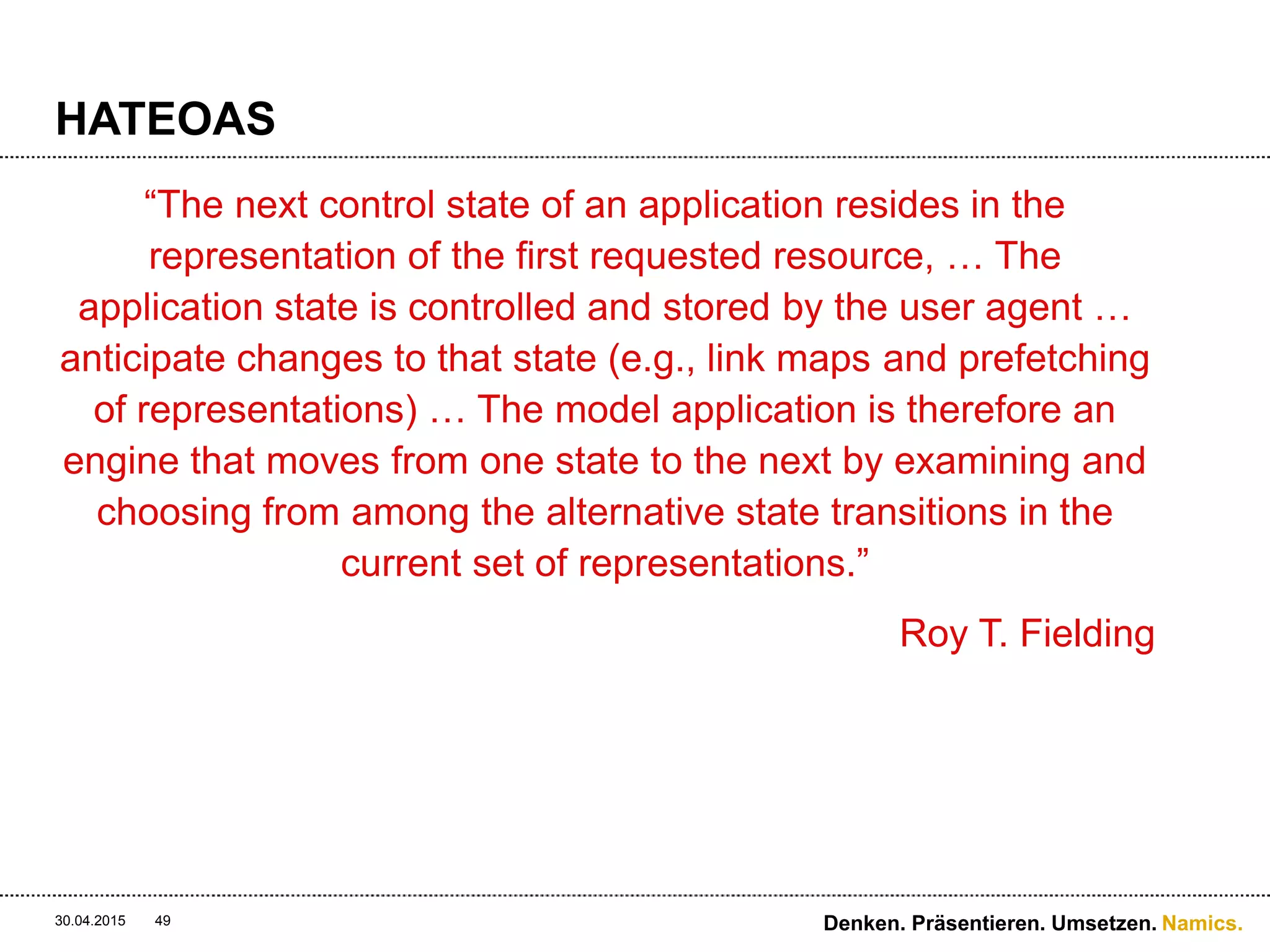 Namics.
HATEOAS
 Hypermedia As The Engine Of Application State
 Prozessgedanke in der Ressource
 Media-Typen beschreiben die Ressource
 Aktionen werden ausgeführt beim folgen von Links
 Jede Antwort beinhaltet den «Application State»
 Es ist gut, eigene Media-Typen zu erstellen
(domänenspezifisches Applikations-Protokoll)
 Selbstbeschreibende API’s erzeugen Flexibilität
 Clients können die API «erforschen» ohne Dokumentation
und Anleitung
30.04.2015 Denken. Präsentieren. Umsetzen.49
 