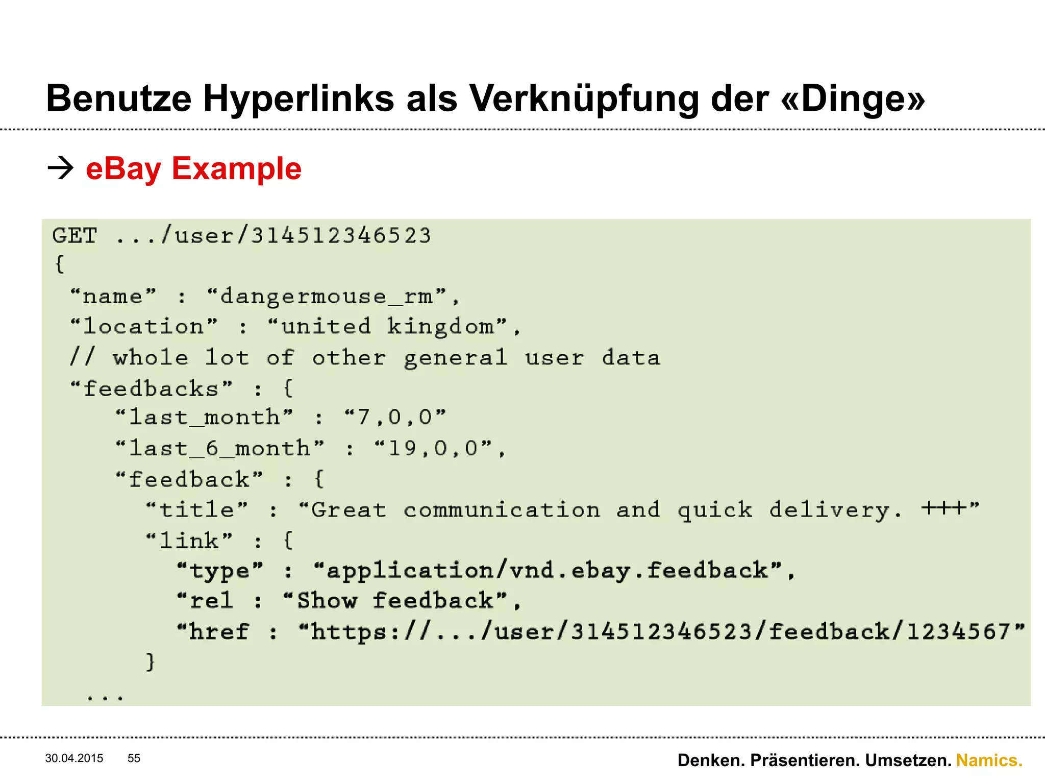Namics.
HATEOAS
 Vorteile von Hateoas
 Caches können feingranularer gesetzt werden
 Der langsamste Aufruf innerhalb der API beeinflusst nicht
die Gesamtdauer der Response-Zeit
 Der RESTful Weg mit Application State’s umzugehen
 Die API ist selbsbeschreibend und somit crawlbar
 Nachteile von Hateoas
 Ein Seitenrequest erzeugt n Requests auf die API
 Hateoas verknüpft Ressourcen konzeptionell führt aber
keine Relationen aktiv aus
 Viel mehr Cache-Entries in der Anzahl
30.04.2015 Denken. Präsentieren. Umsetzen.55
 