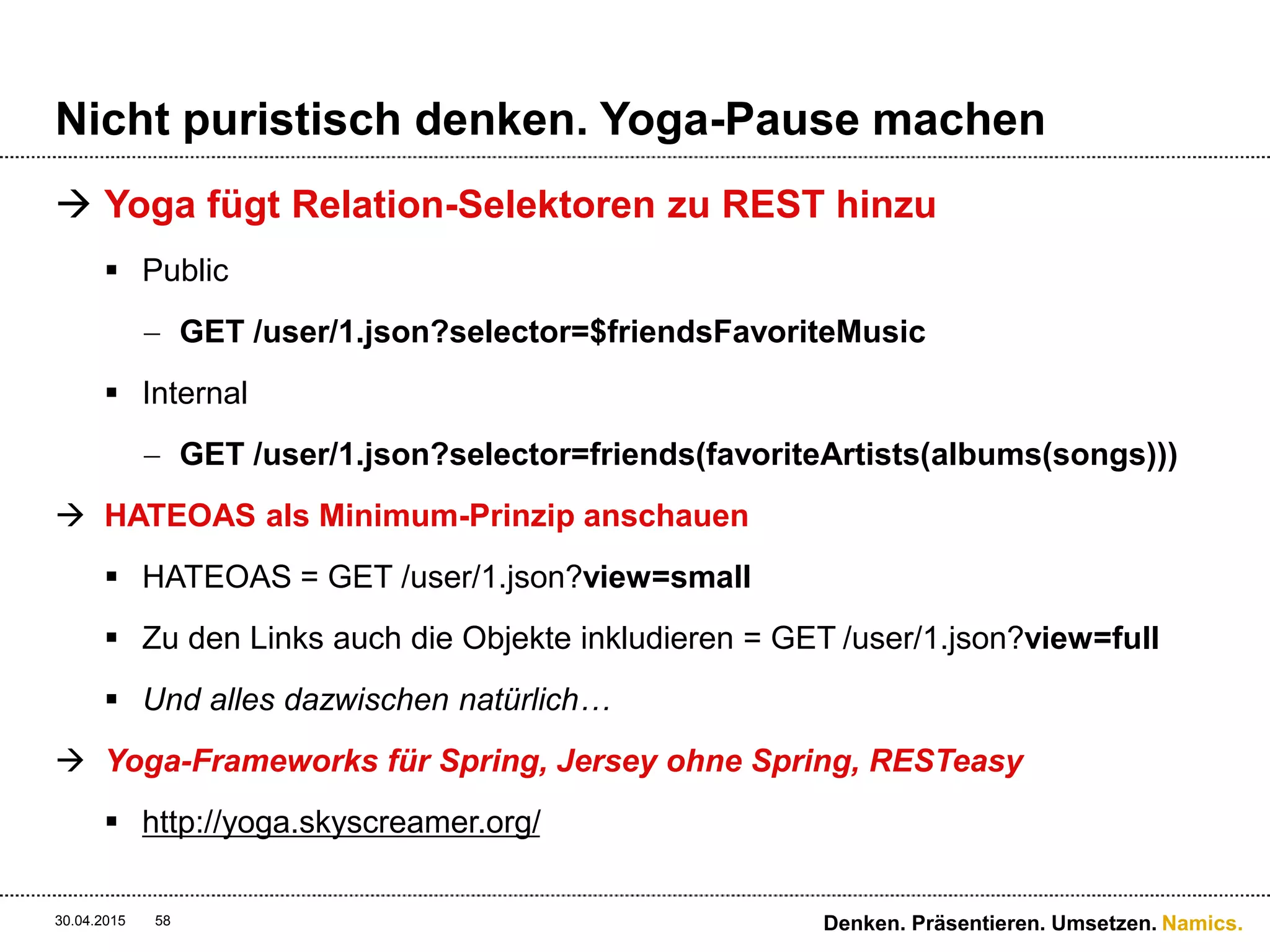 Namics.
Richtige Abstraktionsstufen wählen
 Caches können feingranularer gesetzt werden
30.04.2015 Denken. Präsentieren. Umsetzen.58
GET ../products/1234/ - RESPONSE
Produkt Metadaten
Preisinformationen
Verfügbarkeiten
Header-Informationen
Cache-Control: public;max-age=60
GET ../products/1234/ - RESPONSE
Header-Informationen
Cache-Control: public;max-age=3600
Produkt Metadaten
Header-Informationen
Cache-Control: public;max-age=3600
Preisinformationen
Header-Informationen
Cache-Control: public;max-age=60
Verfügbarkeiten
Header-Informationen
Cache-Control: public;max-age=300
 
