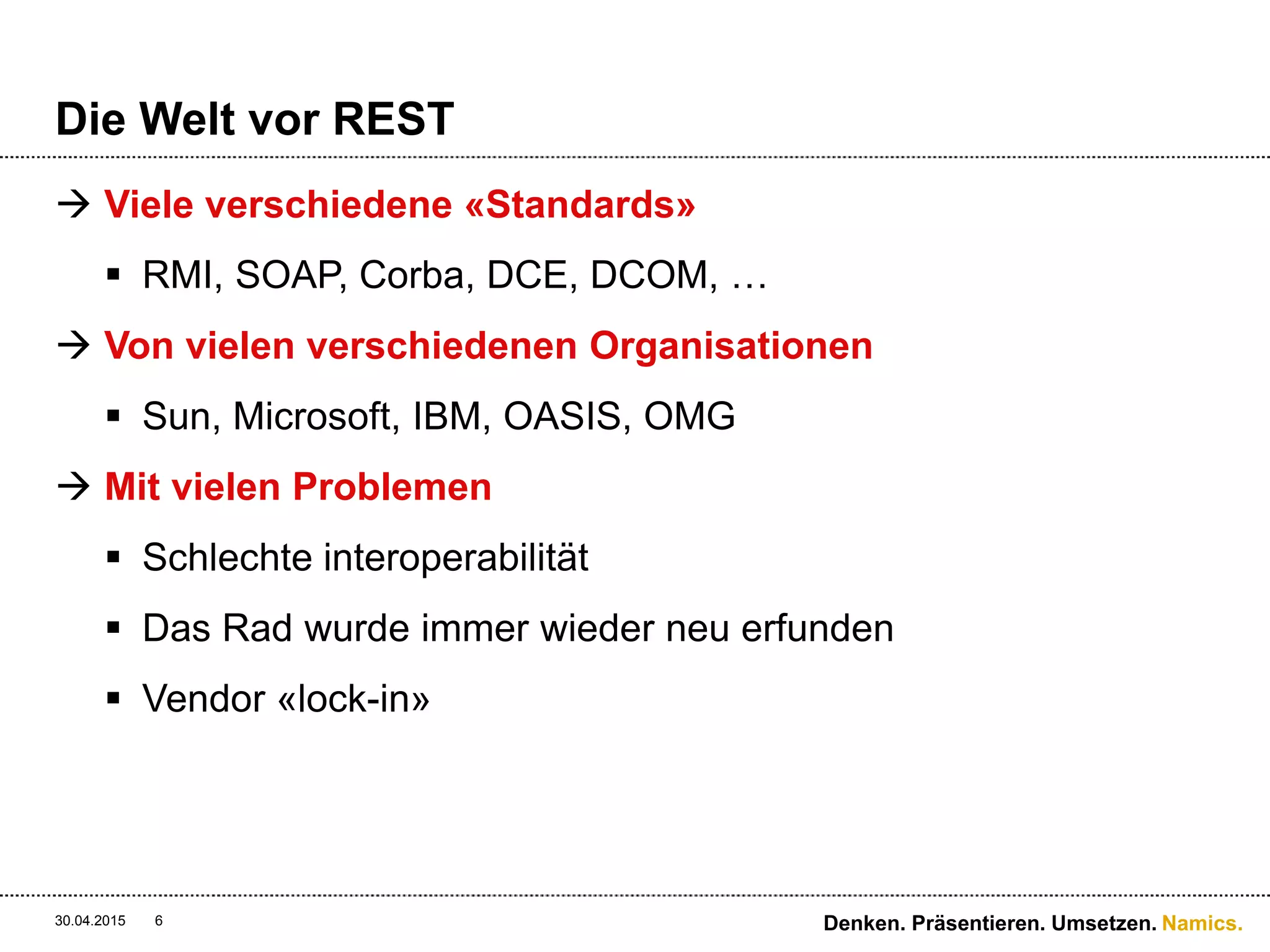 Namics.
Die Welt vor REST
 Viele verschiedene «Standards»
 RMI, SOAP, Corba, DCE, DCOM, …
 Von vielen verschiedenen Organisationen
 Sun, Microsoft, IBM, OASIS, OMG
 Mit vielen Problemen
 Schlechte interoperabilität
 Das Rad wurde immer wieder neu erfunden
 Vendor «lock-in»
30.04.2015 6 Denken. Präsentieren. Umsetzen.
 