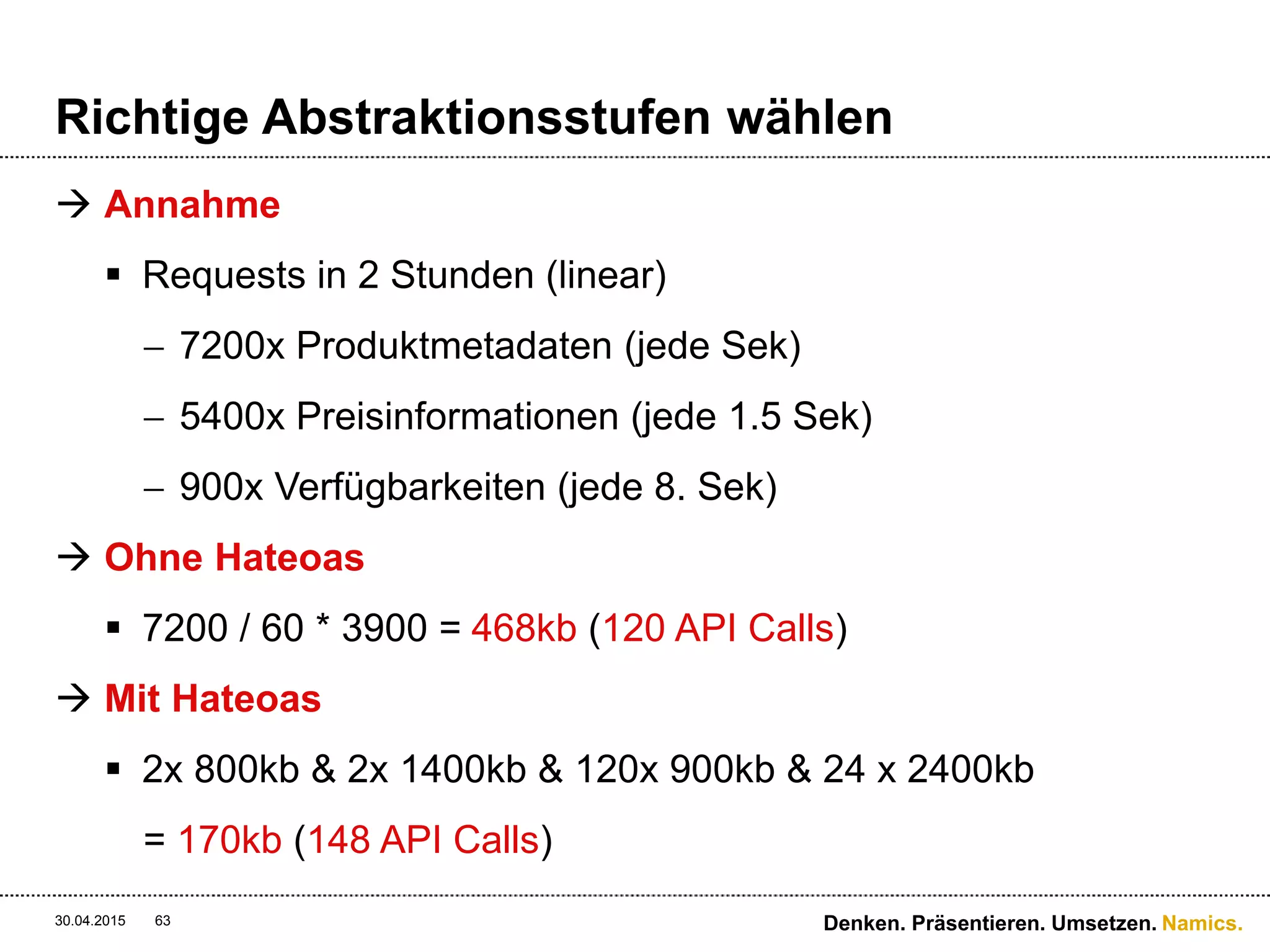 Namics.
Richtige Abstraktionsstufen wählen
 Fazit
 Ob sich HATEOAS lohnt ist von vielen Faktoren abhängig
und kann nicht pauschal «be’ja’t» werden:
 Wenige Konsumenten vs. Public API
 Komplexität der Objekte – Anzahl Referenzen und Tiefe
 Architektur der Webseite – sehr dynamisch oder statisch
 Grösse der Infrastruktur – low aber viele Server vs.
wenige aber powerfull
 Gültigkeitsunterschied der Objekte – viele & grosse
Deltas
30.04.2015 Denken. Präsentieren. Umsetzen.63
 