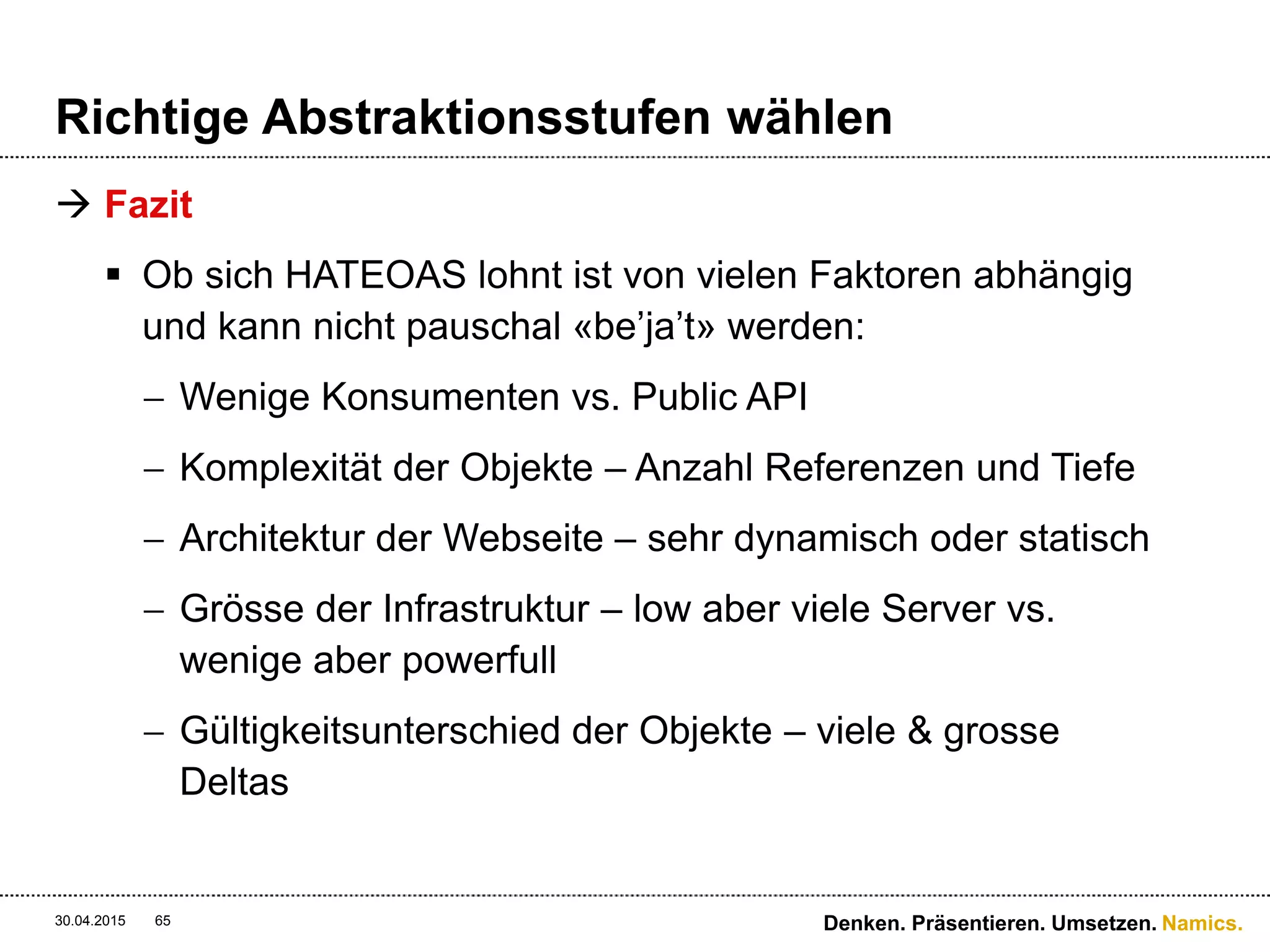 Namics.
Versionierung
 Welche ist die Beste?
 Zwischen 1 und 2 liegen feine Unterschiede
(MediaType/Format), meist eine Konzept-, Implementierungs-
und Wartungsfrage.
 3. Ist die verbreiteste Variante – verletzt aber das Prinzip das
eine Ressource genau eine URI besitzt – Version hat mit der
Repräsentation zu tun und nicht mit dem «Ding» als solches
 3. Ist für die Versionierung der API bzw. der Ressource für sich
verantwortlich. Im Normalfall möchte man die MediaTypen und
dessen Formate und nicht die API versionieren
 Das Beste? Keine Versionierung! 
30.04.2015 65 Denken. Präsentieren. Umsetzen.
 