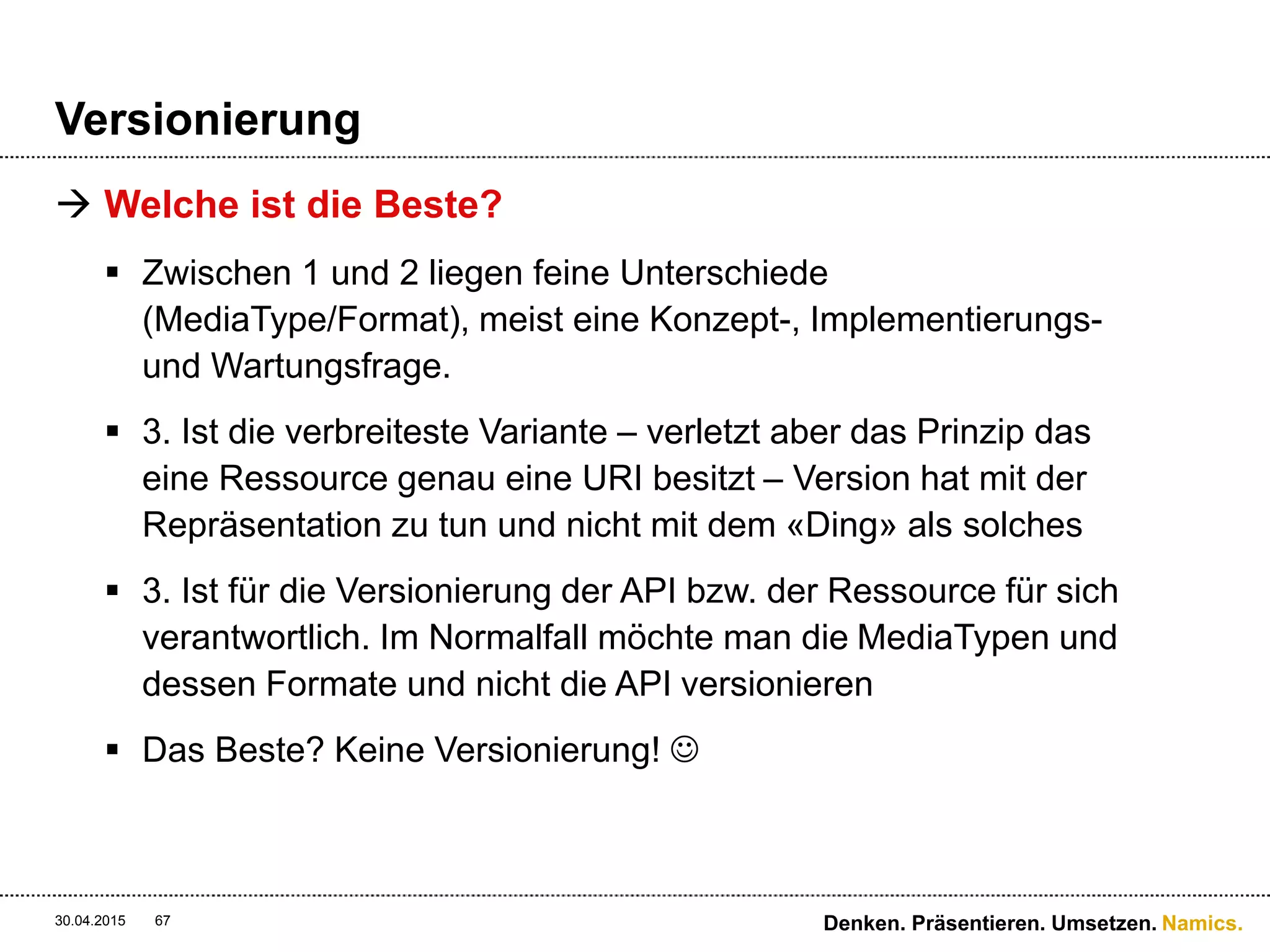 Namics.
Sicherheit
 SSL! Aber genügt uns das?
 HTTPS löst nicht das man-in-the-middle Problem
 Nur Transport-Sicherheit
 REST hat keine Nachrichtenintegrität oder Authentisierung
 OAuth ist super (und komplex) für Authentifizierung – hat
aber keine Nachrichtensicherheit
 REST hat keinen WS-Security-Standard
30.04.2015 67 Denken. Präsentieren. Umsetzen.
 