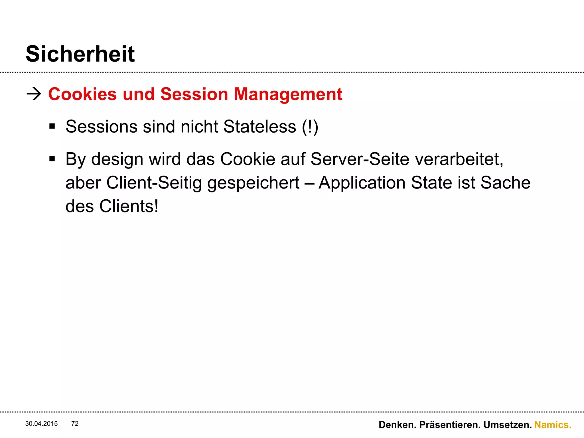 Namics.
Sicherheit
 HMAC basierende Authentifizierung als Lösung
 Wird von grossen Unternehmen verwendet (Google,
Amazon AWS, Yahoo, usw.)
 Erstellt eine eindeutige Signatur des kompletten Requests
mit einem sicheren Schlüssel
 Fügt einen Custom-Header hinzu mit Signatur und
Benutzerinformation
 Shared Secret
 URI, Verb, MD5-Header, Content-Type, Date-Header
30.04.2015 72 Denken. Präsentieren. Umsetzen.
 