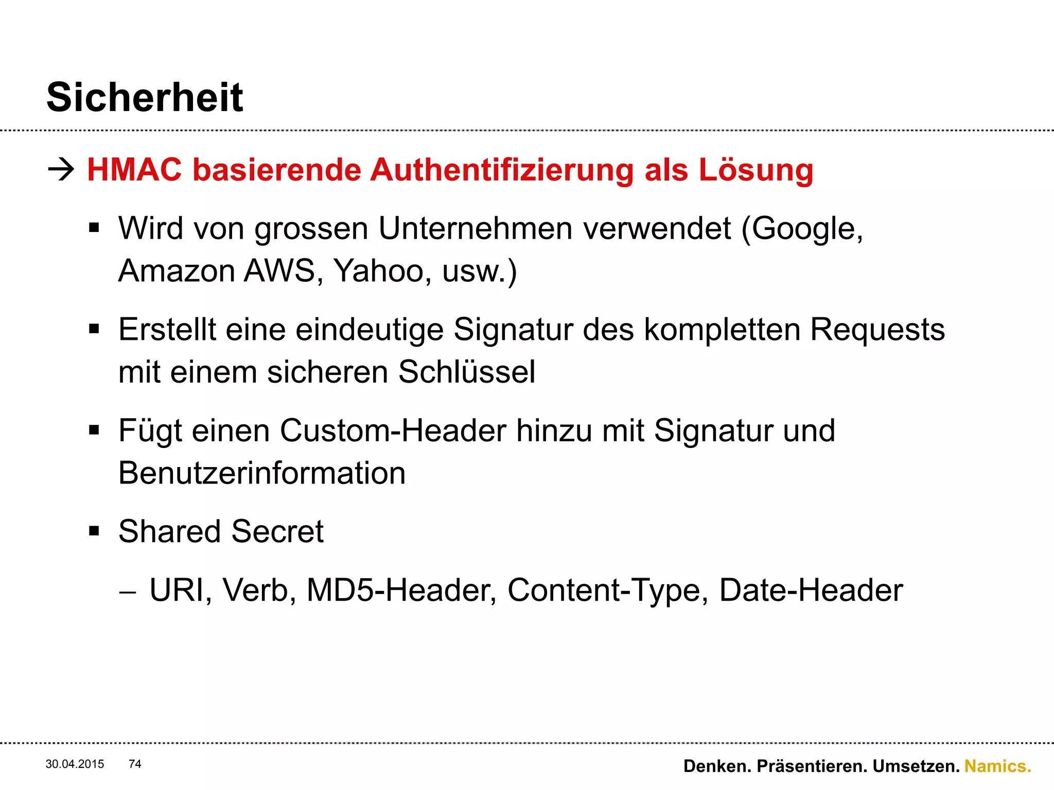 Namics.
Sicherheit
 Die HMAC-Generierung
 Secret Key ist der Private-Schlüssel
30.04.2015 Denken. Präsentieren. Umsetzen.74
import base64
import hmac
import sha
h =
hmac.new("OtxrzxIsfpFjA7SwPzILwy8Bw21TLhquhboDYROV",
"PUTnc8fdb181845a4ca6b8fec737b3581d76ntext/htmlnThu,
17 Nov 2005 18:49:58 GMTnx-amz-magic:abracadabran
x-amz-meta-author:foo@bar.comn/quotes/nelson",
sha)
base64.encodestring(h.digest()).strip()
 