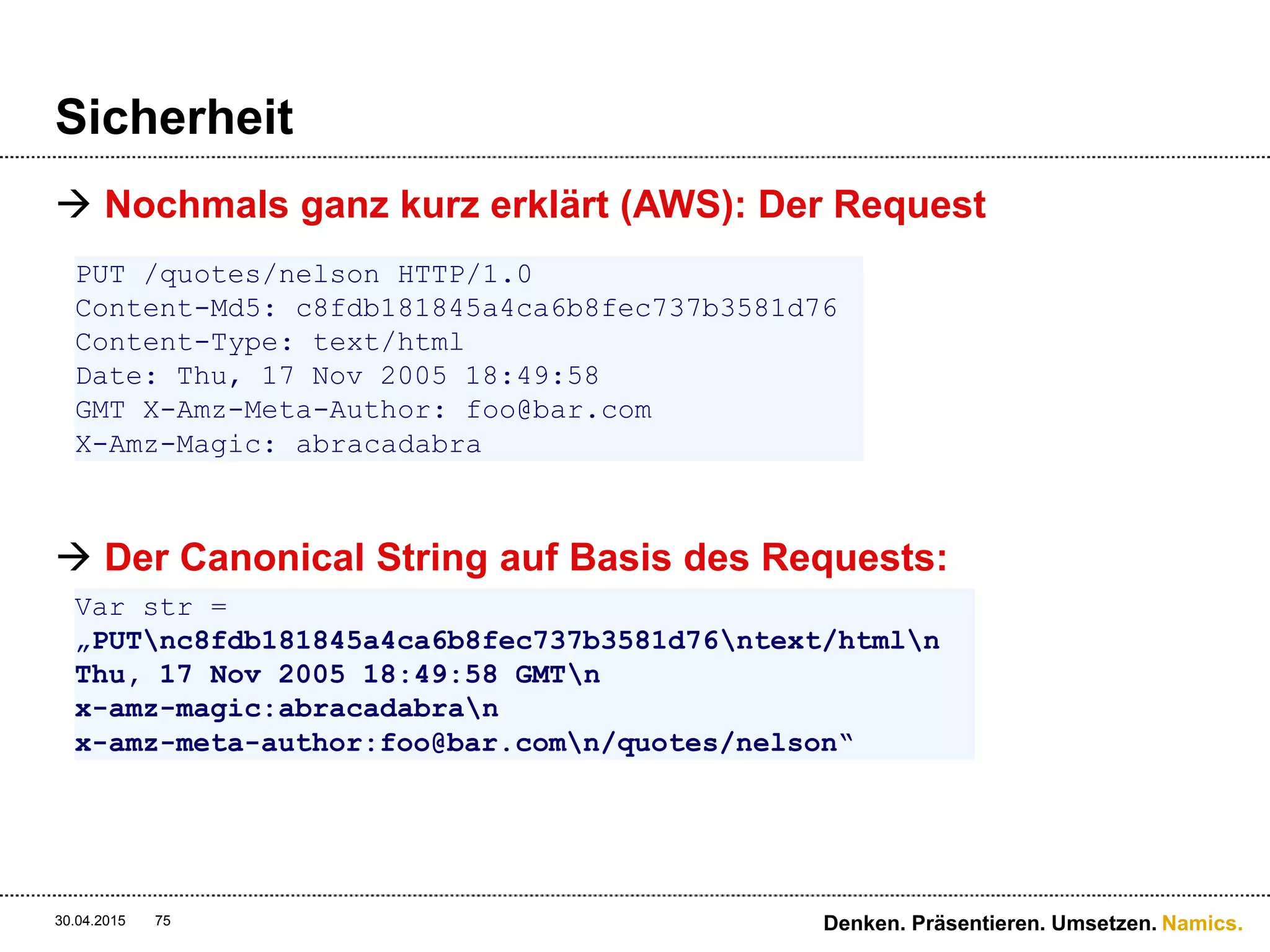 Namics.
Sicherheit
 Request an den Server
 AWS Access Key ID = 44CF9590006BF252F707
 Public Key
 Unser HMAC = jZNOcbfWmD/A/f3hSvVzXZjM2HU=
 Sicherheitstoken
30.04.2015 Denken. Präsentieren. Umsetzen.75
PUT /quotes/nelson HTTP/1.0
Authorization: AWS 44CF9590006BF252F707:jZNOcbfWmD/A/f3hSvVzXZjM2HU=
Content-Md5: c8fdb181845a4ca6b8fec737b3581d76
Content-Type: text/html
Date: Thu, 17 Nov 2005 18:49:58 GMT
X-Amz-Meta-Author: foo@bar.com
X-Amz-Magic: abracadabra
 