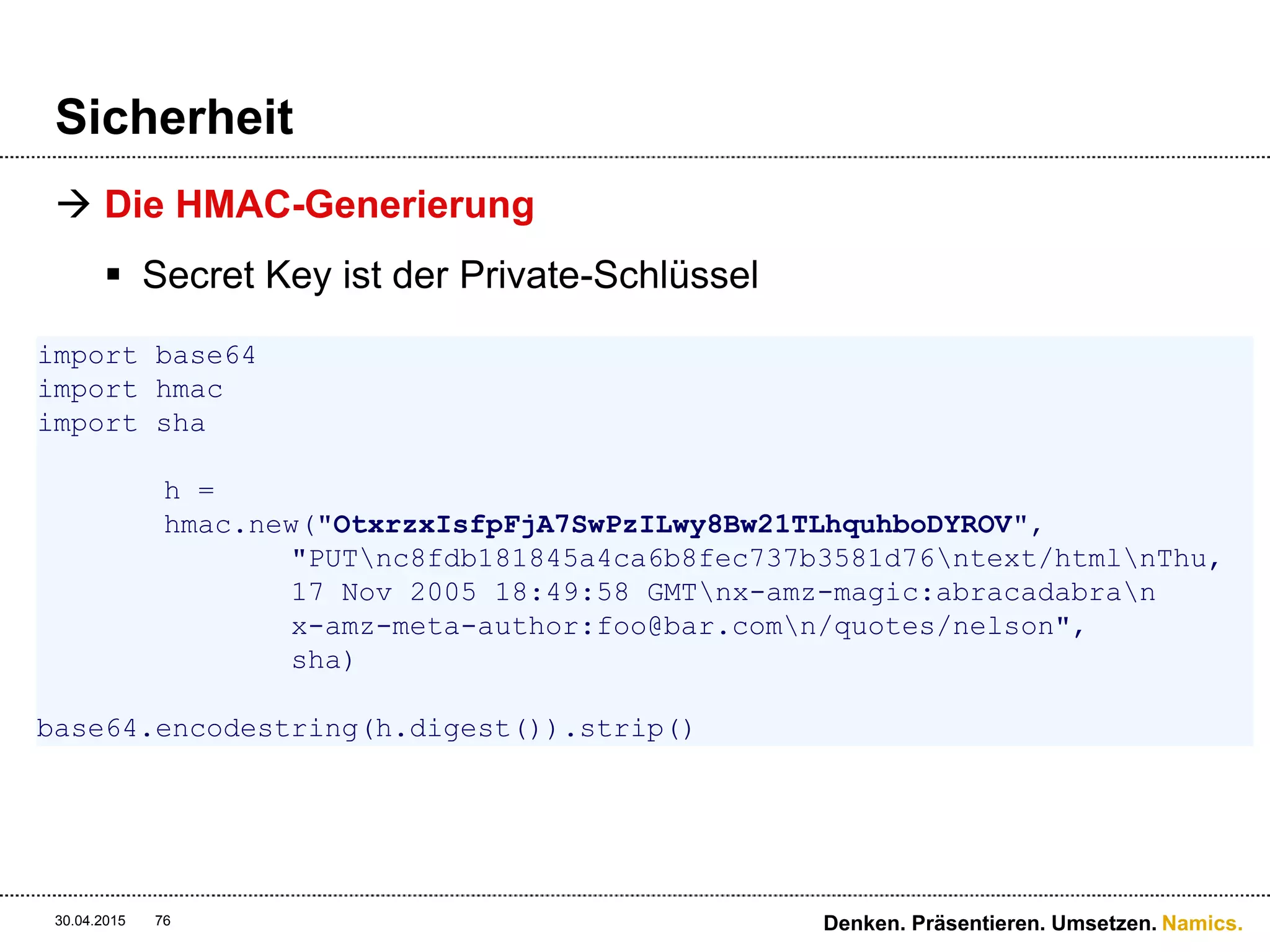 Namics.
Sicherheit
 Sicherheit ?
 HTTPS stellt die Transportsicherheit her
 Nachrichtenintegrität wird durch MD5-Hash hergestellt
 Timestamp hilft gegen Replay-Attacks
 Authentifizierung mittels Private- & Public-Key ist
sichergestellt
 Es wird nie ein Passwort übermittelt
30.04.2015 Denken. Präsentieren. Umsetzen.76
PUT /quotes/nelson HTTP/1.0
Authorization: AWS 44CF9590006BF252F707:jZNOcbfWmD/A/f3hSvVzXZjM2HU=
Content-Md5: c8fdb181845a4ca6b8fec737b3581d76
Content-Type: text/html
Date: Thu, 17 Nov 2005 18:49:58 GMT
X-Amz-Meta-Author: foo@bar.com
X-Amz-Magic: abracadabra
 
