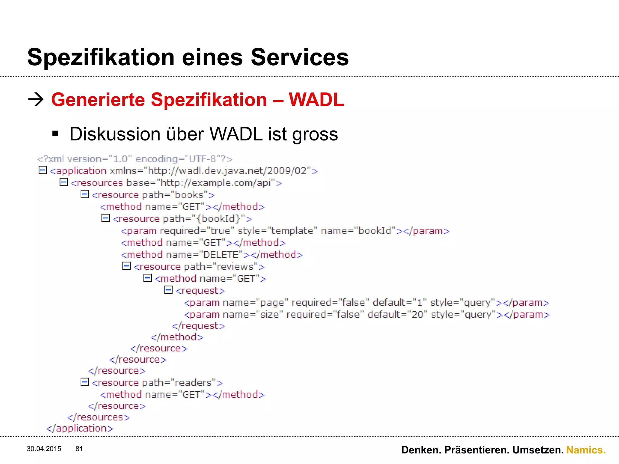 Namics.
Spezifikation eines Services
 To WADL or not to WADL?
 Umso mehr Konsumenten einer dynamischen API, umso
weniger WADL
 Umso statischer der API Ausbau, umso eher WADL
 Kurzfristig gesehen (Projektsicht) ist WADL sehr effizient
 … es gibt aber kein einheitliches Rezept!
 WADL ersetzt aber kein Wiki-Dokument für die
Konzipierung eines Services!
30.04.2015 Denken. Präsentieren. Umsetzen.81
 