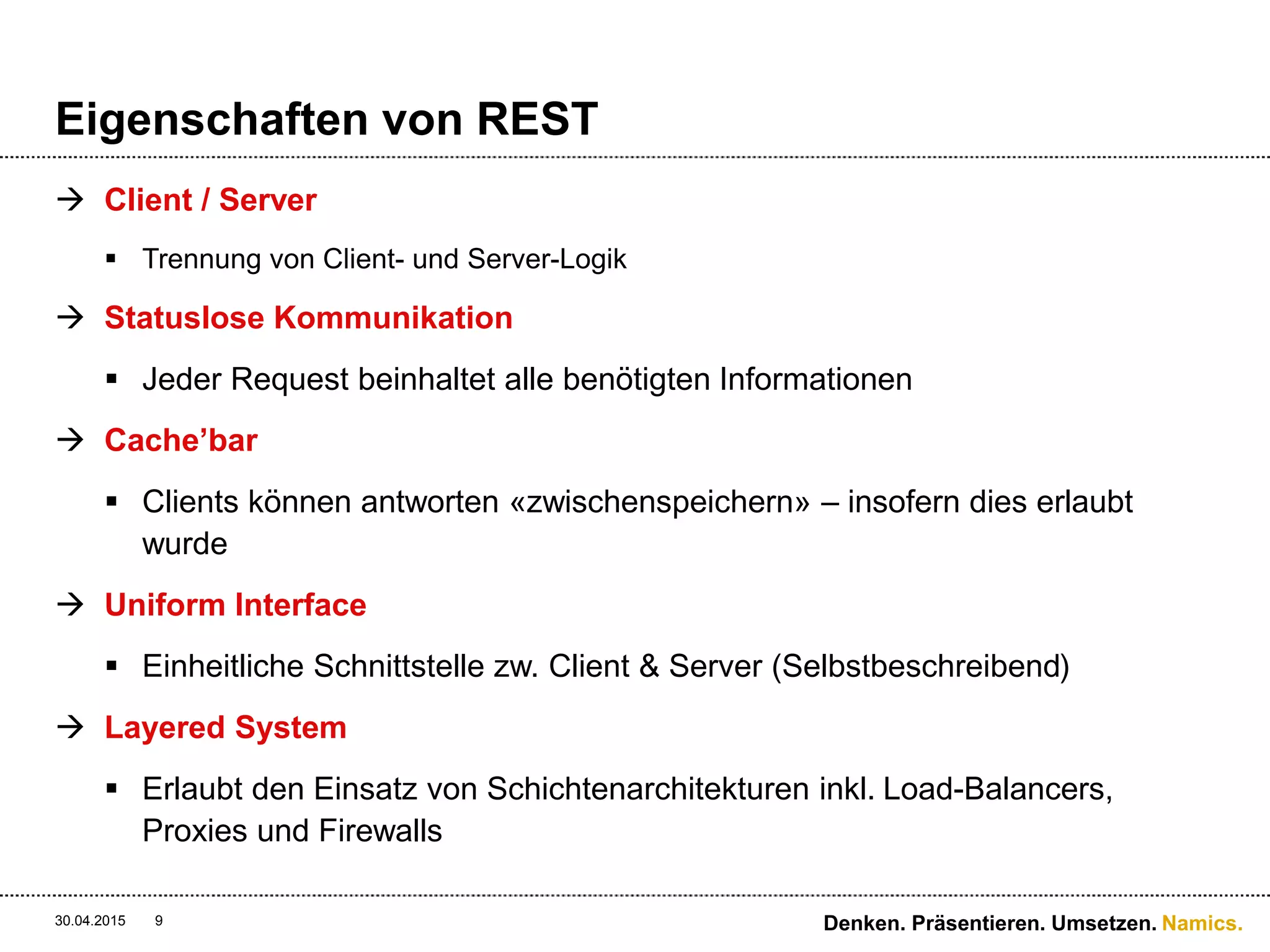 Namics.
Eigenschaften von REST
 Client / Server
 Trennung von Client- und Server-Logik
 Statuslose Kommunikation
 Jeder Request beinhaltet alle benötigten Informationen
 Cache’bar
 Clients können antworten «zwischenspeichern» – insofern dies erlaubt
wurde
 Uniform Interface
 Einheitliche Schnittstelle zw. Client & Server (Selbstbeschreibend)
 Layered System
 Erlaubt den Einsatz von Schichtenarchitekturen inkl. Load-Balancers,
Proxies und Firewalls
30.04.2015 Denken. Präsentieren. Umsetzen.9
 